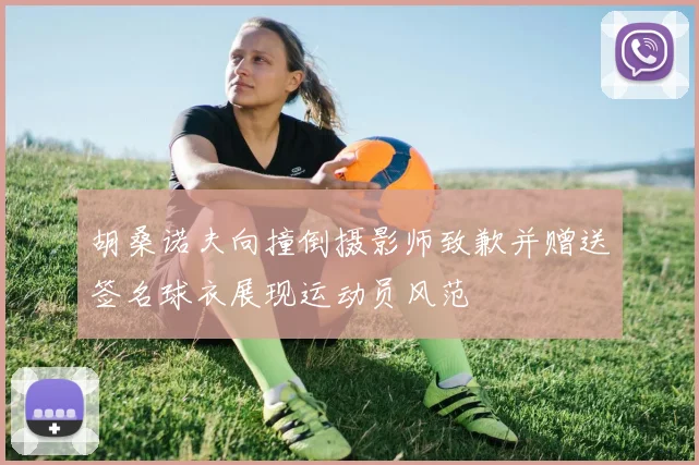 胡桑诺夫向撞倒摄影师致歉并赠送签名球衣展现运动员风范