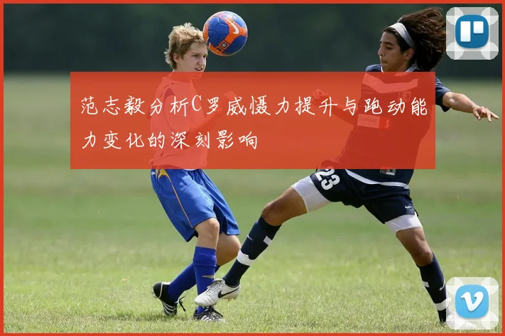 范志毅分析C罗威慑力提升与跑动能力变化的深刻影响
