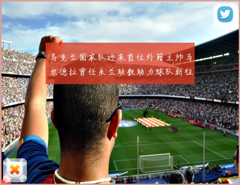 乌克兰国家队迎来首位外籍主帅马尔德拉曾任米兰助教助力球队新征程