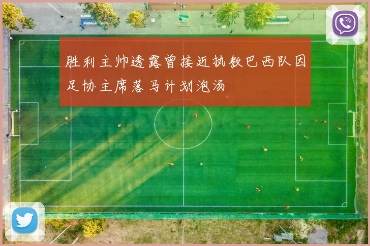 胜利主帅透露曾接近执教巴西队因足协主席落马计划泡汤