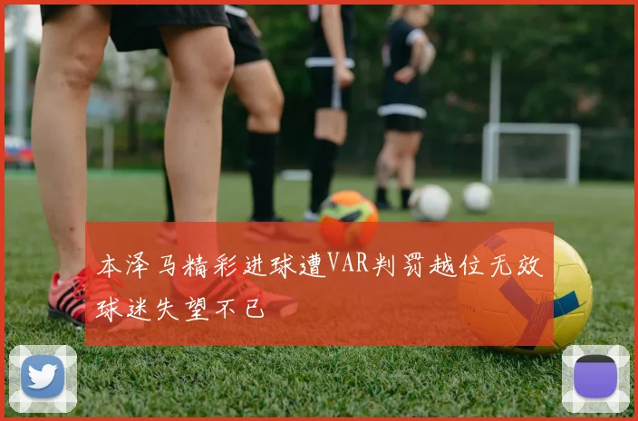 本泽马精彩进球遭VAR判罚越位无效球迷失望不已