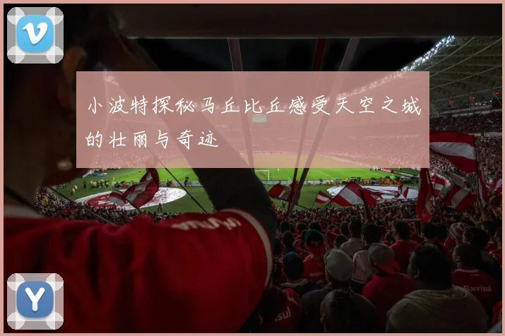 小波特探秘马丘比丘感受天空之城的壮丽与奇迹