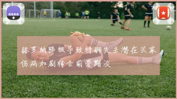 赫罗纳降级导致特狮失去潜在买家伤病加剧转会前景黯淡