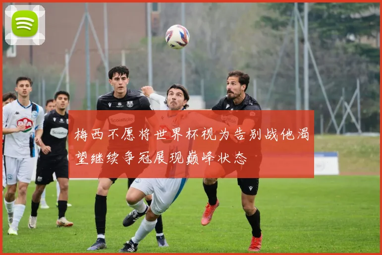 梅西不愿将世界杯视为告别战他渴望继续争冠展现巅峰状态