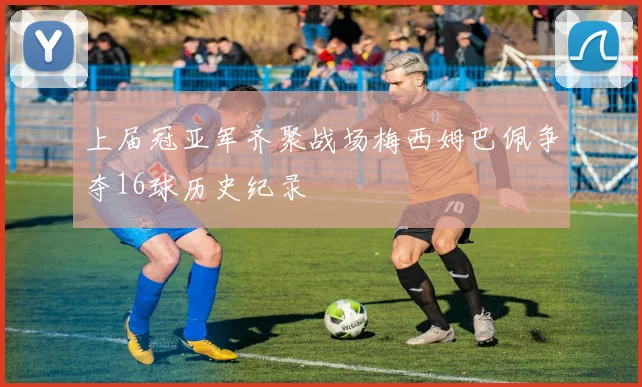 上届冠亚军齐聚战场梅西姆巴佩争夺16球历史纪录