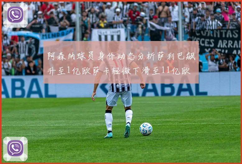 阿森纳球员身价动态分析萨利巴飙升至1亿欧萨卡轻微下滑至11亿欧