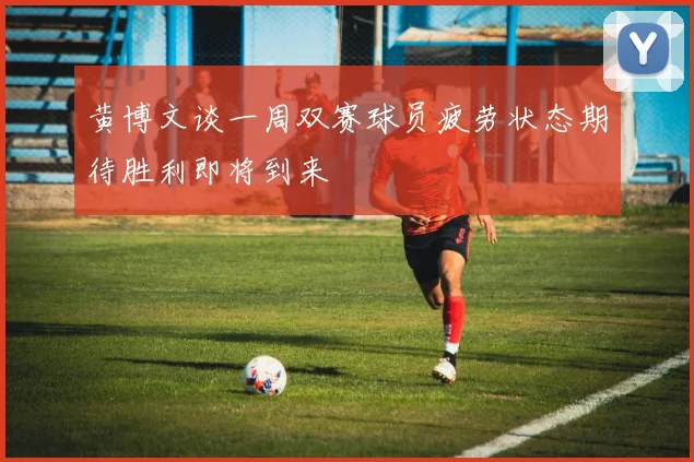 黄博文谈一周双赛球员疲劳状态期待胜利即将到来