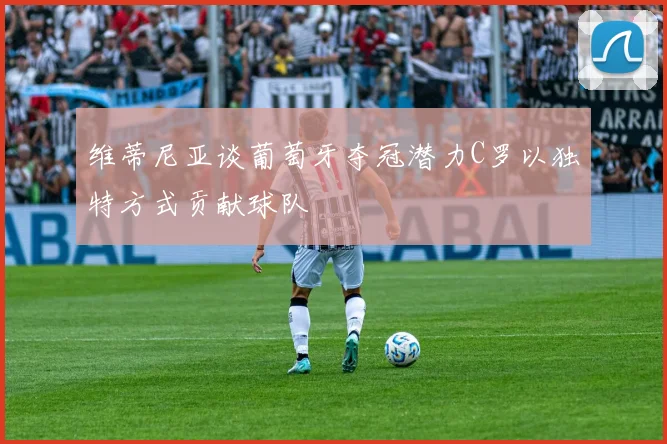 维蒂尼亚谈葡萄牙夺冠潜力C罗以独特方式贡献球队