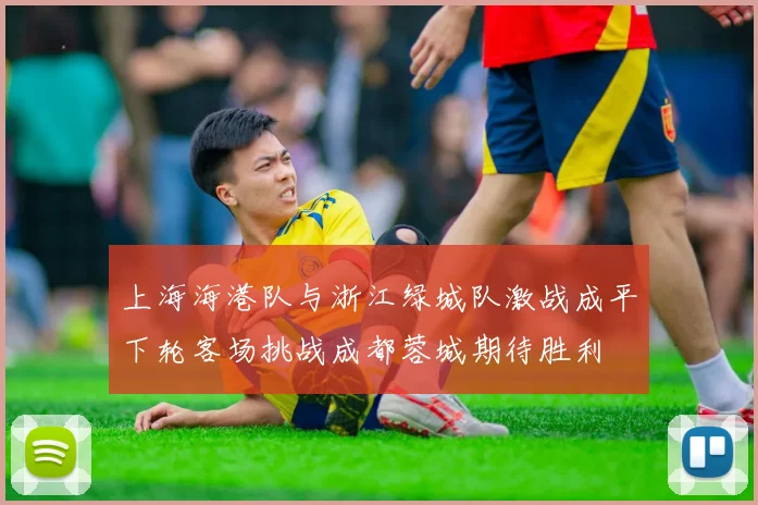 上海海港队与浙江绿城队激战成平下轮客场挑战成都蓉城期待胜利