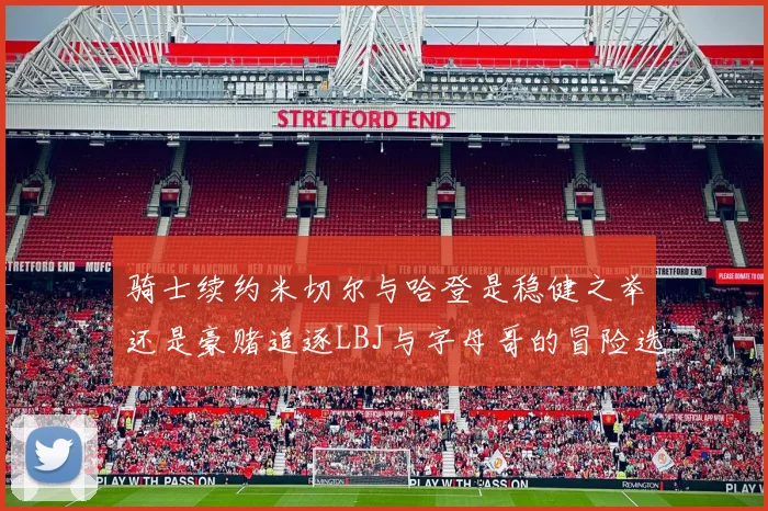 骑士续约米切尔与哈登是稳健之举还是豪赌追逐LBJ与字母哥的冒险选择
