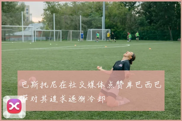巴斯托尼在社交媒体点赞库巴西巴萨对其追求逐渐冷却