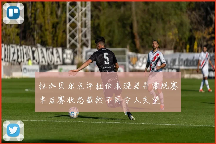 拉加贝尔点评杜伦表现差异常规赛季后赛状态截然不同令人失望