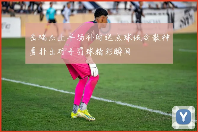 岳瑞杰上半场补时送点球依合散神勇扑出对手罚球精彩瞬间