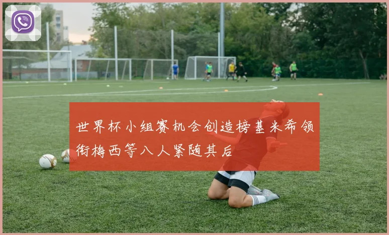 世界杯小组赛机会创造榜基米希领衔梅西等八人紧随其后